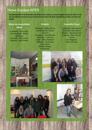 Nova Equipa APES
No passado dia 14 de Dezembro de 2013, foram eleitos os novos órgãos sociais da APES. As listas vencedoras tomaram posse no dia 12 de Janeiro de 2014. Desejamos a todos um bom trabalho!

Mesa da Assembleia
Geral
Presidente - Clara Inácio
Vice Presidente - Márcio
Rodrigues
Secretária - Sofia Santos
Suplente - André Santos

5

Direção

Conselho Fiscal

Presidente - Sandra Afonso
Vice Presidente - Ruben
Amorim
Tesoureira - Joana Oliveira
Secretária - Cátia Vaz
Vogal - Ivânia Alexandre
Suplentes - Sílvia Lopes
Vera Soares
Marlene Borges
Ana Mendes

Presidente - Dário Gomes
Secretária - Joana Botas
Relatora - Ana Raquel Vau
Suplentes - Maria do Céu
Ferreira
Ana Maggiolly
Marta Carvalho

 