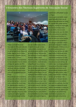 V Encontro dos Técnicos Superiores de Educação Social
explicitando a dificuldade no acesso à Água.
Ainda na parte da manhã, mas já
depois do coffee break, deu-se
início ao segundo painel de oradores, iniciado pelo colega Honoré
Gregorius, membro da Associação
Internacional de Educadores
Sociais (AIEJI), bem como de
outras associações, que nos transmitiu a sua prática no Luxemburgo. Esta presença estreitou os
laços da APES com outras Associações Internacionais ajudando a
unir esforços e perceber a EducaChegou o ansiado dia 16 de

que nos acolheu neste evento.

ção Social no Mundo! O modera-

Novembro de 2013, marcado pelo O dia iniciou-se com as boas-

dor deste painel, o Professor Jor-

V Encontro dos Técnicos Superio-

ge Lemos, passou a palavra a

vindas a todos os presentes na

res de Educação Social. Depois de voz da presidente da APES, a cole- Cindy Vaz, que nos falou de PedaLisboa, Algarve, Leiria e Lisboa

ga Sandra Afonso, feliz pela pla-

gogia Social e Intervenção Socio-

novamente, é chegada a vez da

teia recheada e à qual se seguiu o comunitária referenciado a sua

cidade Invicta – o Porto.

Professor Rúben Cabral.

Este Encontro fica inevitavelmen-

Passámos, então, ao primeiro pai- Terminada a nossa manhã realiza-

experiência profissional na Trofa.

te marcado pelo início da venda e nel do Encontro, moderado pela
entrega das agendas da APES colega Raquel Vau, e dando a

mos uma pausa para almoço, de
modo a repor as energias gastas e

Associação Promotora da Educa-

palavra ao Professor Adalberto

tempo de partilha entre colegas.

ção Social, mais uma atividade,

Dias de Carvalho que captou, des- A parte da tarde iniciou com o

que tem sido um marco no per-

de o início, a atenção da plateia.

terceiro painel, composto pelos

curso e na divulgação desta pro-

Posteriormente chegou a vez da

Professores Jaime Santos, Jorge

fissão!

Professora Sónia Galinha que per- Lemos, Jorge Serrano e Anabela

Não podíamos estar mais felizes

correu tantos quilómetros para

Correia, apresentando a Pós-

pelo grande caminho percorrido

estar connosco neste dia. Seguiu-

graduação em Educação Social e

até aos dias de hoje. E este dia é

se Mónica Mesquita, que muito

Desenvolvimento Comunitário

mais o culminar de muito traba-

bem se fez acompanhar pelo Dur- que, como foi explicado, visa criar

lho. Agradecemos, desde já, a

val Carvalho e pelo Sr. Lídio Gali-

um espaço privilegiado de apoio

todos os que connosco têm cola-

nho que trouxeram testemunhos

teórico, metodológico e prático ao

borado e nos têm ajudado nas

na primeira pessoa de uma dura

desenvolvimento de saberes e de

ações realizadas. Desta vez, ende- realidade de duas comunidades:

competências de profissionais

reçamos um especial agradeci-

Comunidade Bairro e Comunidade envolvidos em processos de

mento à Universidade Católica

Piscatória da Costa da Caparica

6

desenvolvimento comunitário,

 