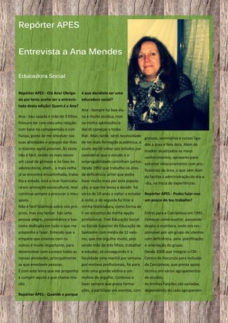 Repórter APES
Entrevista a Ana Mendes
Educadora Social
Repórter APES - Olá Ana! Obriga-

é que decidiste ser uma

da por teres aceite ser a entrevis-

educadora social?

tada desta edição! Quem é a Ana?

Ana - Sempre fui boa alu-

Ana - Sou casada e mãe de 3 filhos. na e muito assídua, mas
Procuro ter com eles uma relação

na minha adolescência

com base na compreensão e con-

decidi começar a traba-

fiança, gosto de me envolver nas

lhar. Mais tarde, senti necessidade

suas atividades e procuro dar-lhes

de ter mais formação académica, e

o máximo apoio possível. Às vezes

assim decidi voltar aos estudos por

não é fácil, sendo os mais novos

considerar que o estudo e a

um casal de gémeos e na fase da

empregabilidade caminham juntos.

adolescência, eheh… a mais velha

Desde 1992 que trabalho na área

já se encontra encaminhada, traba- da deficiência, achei que podia
lha e estuda, está a tirar licenciatu- fazer muito mais por esta populara em animação sociocultural, mas ção, o que me levou a decidir há

gressos, seminários e cursos ligados a área e fora dela. Além de
manter atualizados os meus
conhecimentos, aproveito para
estreitar relacionamento com profissionais da área, o que sem dúvida facilita a administração do dia-a
-dia, na troca de experiências.

continua sempre a procurar o meu cerca de 10 anos a voltar a estudar Repórter APES - Podes falar-nos
apoio.

à noite, e de seguida fui tirar a

um pouco do teu trabalho?

Não é fácil falarmos sobre nós pró- minha licenciatura, como forma de
prios, mas vou tentar. Sou uma

ir ao encontro da minha opção

pessoa alegre, comunicativa e bas- profissional. Tirei Educação Social

Entrei para a Cercipóvoa em 1991.
Comecei como auxiliar, passando

tante dedicada em tudo o que me

na Escola Superior de Educação de depois a monitora, onde era res-

proponho a fazer. Entendo que a

Santarém com média de 12 valo-

ponsável por um grupo de utentes

empatia que criamos com os

res, que me orgulho muito, pois

com deficiência, pela planificação

outros é muito importante, para

sendo mãe de três filhos, trabalhar e orientação do grupo.

desenvolver com sucesso todas as

e estudar, só conseguindo ir à

nossas atividades, principalmente

faculdade uma manhã por semana Centro de Recursos para Inclusão

as que envolvem pessoas.

por motivos profissionais, foi para

Desde 2008 que integrei o CRI- da Cercipóvoa, que presta apoio

É com este lema que me proponho mim uma grande vitória e um

técnico em vários agrupamentos

a cumprir aquilo a que chamo mis- motivo de orgulho. Continuo a

de escolas.

são.

As minhas funções são variadas,

Repórter APES - Quando e porque
8

fazer sempre que posso forma-

ções, a participar em eventos, con- dependendo de cada agrupamen-

 