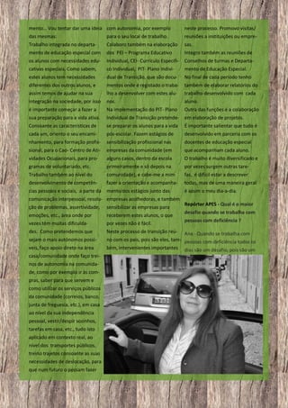 mento… Vou tentar dar uma ideia com autonomia, por exemplo

neste processo. Promovo visitas/

das mesmas:

para o seu local de trabalho.

reuniões a instituições ou empre-

Trabalho integrada no departa-

Colaboro também na elaboração

sas.

mento de educação especial com

dos PEI – Programa Educativo

Integro também as reuniões de

os alunos com necessidades edu-

Individual, CEI- Currículo Especifi-

Conselhos de turmas e Departa-

cativas especiais. Como sabem,

co Individual, PIT- Plano Indivi-

mento de Educação Especial.

estes alunos tem necessidades

dual de Transição, que são docu-

No final de cada período tenho

diferentes dos outros alunos, e
assim temos de ajudar na sua

mentos onde é registado o trabalho a desenvolver com estes alu-

também de elaborar relatórios do
trabalho desenvolvido com cada

integração na sociedade, por isso

nos.

aluno.

é importante começar a fazer a

Na implementação do PIT- Plano

Outra das funções é a colaboração

sua preparação para a vida ativa.

Individual de Transição pretende- em elaboração de projetos.

Consoante as características de

se preparar os alunos para a vida

É importante salientar que tudo é

cada um, oriento o seu encami-

pós-escolar. Fazem estágios de

desenvolvido em parceria com os

nhamento, para formação profis-

sensibilização profissional nas

docentes de educação especial

sional, para o Cao- Centro de Ati-

empresas da comunidade (em

que acompanham cada aluno.

vidades Ocupacionais, para pro-

alguns casos, dentro da escola

O trabalho é muito diversificado e

gramas de voluntariado, etc.

primeiramente e só depois na

por vezes surgem outras tare-

Trabalho também ao nível do

comunidade), e cabe-me a mim

fas, é difícil estar a descrever

desenvolvimento de competên-

fazer a orientação e acompanha-

todas, mas de uma maneira geral

cias pessoais e sociais, a parte da

mento dos estágios junto das

é assim o meu dia-a-dia.

comunicação interpessoal, resolu- empresas acolhedoras, e também
ção de problemas, assertividade,

sensibilizar as empresas para

emoções, etc., área onde por
vezes têm muitas dificulda-

receberem estes alunos, o que
por vezes não é fácil.

des. Como pretendemos que

Neste processo de transição reú-

sejam o mais autónomos possíveis, faço apoio direto na área
casa/comunidade onde faço treinos de autonomia na comunidade, como por exemplo ir às compras, saber para que servem e
como utilizar os serviços públicos
da comunidade (correios, banco,
junta de freguesia, etc.), em casa
ao nível da sua independência
pessoal, vestir/despir sozinhos,
tarefas em casa, etc., tudo isto
aplicado em contexto real, ao
nível dos transportes públicos,
treino trajetos consoante as suas
necessidades de deslocação, para
que num futuro o possam fazer
9

Repórter APES - Qual é o maior
desafio quando se trabalha com
pessoas com deficiência ?

Ana - Quando se trabalha com
no com os pais, pois são eles, tam- pessoas com deficiência todos os
bém, intervenientes importantes dias são um desafio, pois são um

 