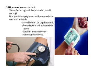 3.Hipertensiunea arterială
Cauze:factori –glandulari,vasculari,renali,
nervoşi
Manifestări:-depăşirea valorilor normale ale
tensiunii arteriale
-ameţeli,dureri de cap,insomnii,
oboseală,palpitaţii tulburări de
vedere
-paralizii ale membrelor
-hemoragie cerebrală
 