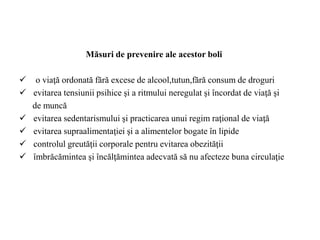 Măsuri de prevenire ale acestor boli
 o viaţă ordonată fără excese de alcool,tutun,fără consum de droguri
 evitarea tensiunii psihice şi a ritmului neregulat şi încordat de viaţă şi
de muncă
 evitarea sedentarismului şi practicarea unui regim raţional de viaţă
 evitarea supraalimentaţiei şi a alimentelor bogate în lipide
 controlul greutăţii corporale pentru evitarea obezităţii
 îmbrăcămintea şi încălţămintea adecvată să nu afecteze buna circulaţie
 