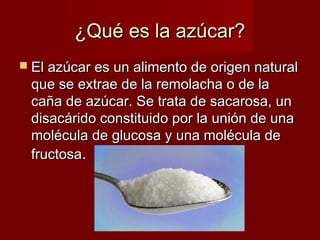 ¿Qué es la azúcar?
 El azúcar es un alimento de origen natural
 que se extrae de la remolacha o de la
 caña de azúcar. Se trata de sacarosa, un
 disacárido constituido por la unión de una
 molécula de glucosa y una molécula de
 fructosa.
 
