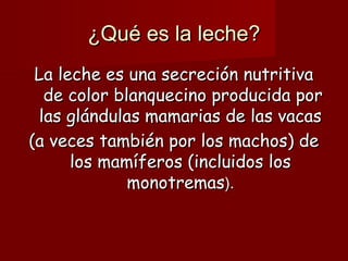 ¿Qué es la leche?
 La leche es una secreción nutritiva
  de color blanquecino producida por
 las glándulas mamarias de las vacas
(a veces también por los machos) de
      los mamíferos (incluidos los
             monotremas).
 