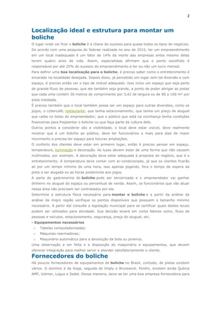 2

Localização ideal e estrutura para montar um
boliche
O lugar onde vai ficar o boliche é a chave do sucesso para quase todos os tipos de negócios.
De acordo com uma pesquisa do Sebrae realizada no ano de 2010, ter um empreendimento
em um local inadequado é um fator de 14% da morte das empresas antes mesmo delas
terem quatro anos de vida. Assim, especialistas afirmam que o ponto escolhido é
responsável por até 25% do sucesso do empreendimento e ter ou não um lucro mensal.
Para definir uma boa localização para o boliche, é preciso saber como o entretenimento é
encarado na localidade desejada. Depois disso, já percebido um lugar sem tal diversão e com
espaço, é preciso então ver o tipo de imóvel adequado. Isso inclui um espaço que seja perto
de grande fluxo de pessoas, que ele também seja grande, a ponto de poder abrigar as pistas
que cada uma contém 30 metros de comprimento por 3,42 de largura ou de 80 a 100 m² por
pista instalada.
É preciso também que o local também possa ser um espaço para outras diversões, como os
jogos, o cybercafé, restaurante; que tenha estacionamento; que tenha um preço de aluguel
que caiba no bolso do empreendedor; que o público que está na vizinhança tenha condições
financeiras para freqüentar o boliche ou que faça parte da cultura dele.
Outros pontos a considerar são a visibilidade, o local deve estar visível, deve realmente
mostrar que é um boliche ao público, deve ter funcionários a mais para dias de maior
movimento e precisa ter espaço para futuras ampliações.
O conforto dos clientes deve estar em primeiro lugar, então é preciso pensar em espaço,
temperatura, iluminação e decoração. As luzes devem estar de uma forma que não causem
incômodos, por exemplo. A decoração deve estar adequada à proposta do negócio, que é o
entretenimento. A temperatura deve contar com ar-condicionado, já que os clientes ficarão
ali por um tempo mínimo de uma hora, isso apenas jogando, fora o tempo de espera da
pista a ser alugada ou as horas posteriores aos jogos.
A parte de gastronomia do boliche pode ser terceirizada e o empreendedor vai ganhar
dinheiro no aluguel do espaço ou percentual de venda. Assim, os funcionários que vão atuar
nessa área não precisam ser contratados por ele.
Determine a estrutura física necessária para montar o boliche e a partir da análise da
análise da migro região verifique os pontos disponíveis que possuem o tamanho mínimo
necessário. A partir daí consulte a legislação municipal para se certificar quais destes locais
podem ser utilizados para atividade. Sua decisão levará em conta fatores como, fluxo de
pessoas e veículos, estacionamento, segurança, preço do aluguel, etc.
- Equipamentos necessários

o

Tabelas computadorizadas;

o

Máquinas rearmadoras;

o

Maquinário automático para a devolução da bola ou pineiros.

Uma observação a ser feita e a disposição do maquinário e equipamentos, que devem
oferecer integração para melhor servir e atender satisfatoriamente o cliente.

Fornecedores do boliche
Há poucos fornecedores de equipamentos de boliche no Brasil, contudo, de pistas existem
vários. O domínio é da Kopp, seguida de Imply e Brunswick. Porém, existem ainda Qubica
AMF, Volmer, Logus e Sedel. Dessa maneira, deve-se ter uma boa empresa fornecedora para

 
