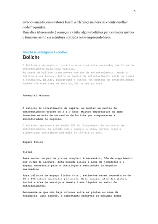 5

estacionamento, esses fatores fazem a diferença na hora do cliente escolher
onde frequentar.
Uma dica interessante é começar a visitar alguns boliches para entender melhor
o funcionamento e a estrutura utilizada pelos empreendedores.

Boliche é um Negócio Lucrativo

Boliche
O Boliche é um negócio lucrativo e em constante ascensão, uma forma de
entretenimento para toda família.
As casas de boliche tornaram-se centros de entretenimento, sendo o
boliche a sua âncora. Entre as opções de entretenimento estão os jogos
eletrônicos, bilhar, playground e outros. Os centros de entretenimento
também oferecem área de serviço, bar e restaurante.

Potencial Retorno

O retorno do investimento de capital ao montar um centro de
entretenimento ocorre de 2 a 3 anos. Muitos empresários do ramo
investem em mais de um centro de boliche por comprovarem a
lucratividade do negócio.
O boliche representa em média 50% do faturamento de um centro de
entretenimento. De acordo com o exemplo a cima, outros jogos e
alimentação contribuem com mais R$ 450 mil ao ano.

Espaço Físico

Pistas
Para montar um par de pistas completo é necessário 30m de comprimento
por 3,42m de largura. Esta medida inclui a área de jogadores e o
espaço necessário para a instalação e manutenção da máquina
rearmadora.
Para cálculos de espaço físico total, estima-se serem necessários de
80 a 100 metros quadrados por pista. Este espaço, além das pistas,
inclui a área de serviço e demais itens ligados ao setor de
entretenimento.
Recomenda-se que não haja colunas entre as pistas ou área de
jogadores. Caso houver, é importante observar as medidas acima.

 