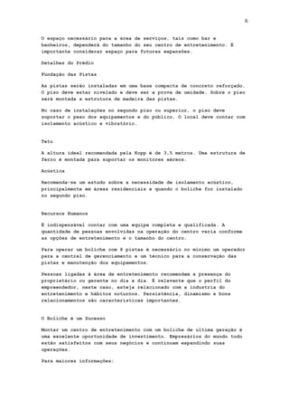 6
O espaço necessário para a área de serviços, tais como bar e
banheiros, dependerá do tamanho do seu centro de entretenimento. É
importante considerar espaço para futuras expansões.
Detalhes do Prédio
Fundação das Pistas
As pistas serão instaladas em uma base compacta de concreto reforçado.
O piso deve estar nivelado e deve ser a prova de umidade. Sobre o piso
será montada a estrutura de madeira das pistas.
No caso de instalações no segundo piso ou superior, o piso deve
suportar o peso dos equipamentos e do público. O local deve contar com
isolamento acústico e vibratório.

Teto
A altura ideal recomendada pela Kopp é de 3,5 metros. Uma estrutura de
ferro é montada para suportar os monitores aéreos.
Acústica
Recomenda-se um estudo sobre a necessidade de isolamento acústico,
principalmente em áreas residenciais e quando o boliche for instalado
no segundo piso.

Recursos Humanos
É indispensável contar com uma equipe completa e qualificada. A
quantidade de pessoas envolvidas na operação do centro varia conforme
as opções de entretenimento e o tamanho do centro.
Para operar um boliche com 8 pistas é necessário no mínimo um operador
para a central de gerenciamento e um técnico para a conservação das
pistas e manutenção dos equipamentos.
Pessoas ligadas à área de entretenimento recomendam a presença do
proprietário ou gerente no dia a dia. É relevante que o perfil do
empreendedor, neste caso, esteja relacionado com a industria do
entretenimento e hábitos noturnos. Persistência, dinamismo e bons
relacionamentos são características importantes.

O Boliche é um Sucesso
Montar um centro de entretenimento com um boliche de ultima geração é
uma excelente oportunidade de investimento. Empresários do mundo todo
estão satisfeitos com seus negócios e continuam expandindo suas
operações.
Para maiores informações:

 