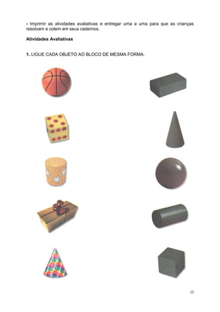 12
- Imprimir as atividades avaliativas e entregar uma a uma para que as crianças
resolvam e colem em seus cadernos.
Atividades Avaliativas
1. LIGUE CADA OBJETO AO BLOCO DE MESMA FORMA.
 