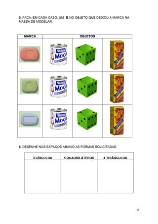 15
5. FAÇA, EM CADA CASO, UM X NO OBJETO QUE DEIXOU A MARCA NA
MASSA DE MODELAR.
MARCA OBJETOS
6. DESENHE NOS ESPAÇOS ABAIXO AS FORMAS SOLICITADAS.
3 CÍRCULOS 5 QUADRILÁTEROS 4 TRIÂNGULOS
 