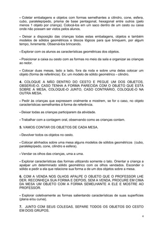 4
- Coletar embalagens e objetos com formas semelhantes a cilindro, cone, esfera,
cubo, paralelepípedo, prisma de base pentagonal, hexagonal entre outros (pelo
menos 1 objeto por criança). Colocá-los em um saco dentro de um cesto ou caixa
onde não possam ser vistos pelos alunos.
- Deixar a disposição das crianças todas estas embalagens, objetos e também
modelos de sólidos geométricos e blocos lógicos para que brinquem, por algum
tempo, livremente. Observá-los brincando.
- Explorar com os alunos as características geométricas dos objetos.
- Posicionar a caixa ou cesto com as formas no meio da sala e organizar as crianças
ao redor.
- Colocar duas mesas, lado a lado, fora da roda e sobre uma delas colocar um
objeto (forma de referência). Ex: um modelo de sólido geométrico - cilindro.
4. COLOQUE A MÃO DENTRO DO CESTO E PEGUE UM DOS OBJETOS.
OBSERVE-O. CASO TENHA A FORMA PARECIDA COM O OBJETO QUE ESTÁ
SOBRE A MESA, COLOQUE-O JUNTO, CASO CONTRÁRIO, COLOQUE-O NA
OUTRA MESA.
- Pedir às crianças que expressem oralmente e mostrem, se for o caso, no objeto
características semelhantes à forma de referência.
- Deixar todas as crianças participarem da atividade.
- Trabalhar com a contagem oral, observando como as crianças contam.
5. VAMOS CONTAR OS OBJETOS DE CADA MESA.
- Devolver todos os objetos no cesto.
- Colocar alinhados sobre uma mesa alguns modelos de sólidos geométricos (cubo,
paralelepípedo, cone, cilindro e esfera).
- Vendar os olhos das crianças, uma a uma.
- Explorar características das formas utilizando somente o tato. Orientar a criança a
apalpar um determinado sólido geométrico com os olhos vendados. Esconder o
sólido e pedir a ela que relacione sua forma a de um dos objetos sobre a mesa.
6. COM A VENDA NOS OLHOS APALPE O OBJETO QUE O PROFESSOR LHE
DER. RECONHEÇA SUA FORMA E DEPOIS, SEM A VENDA, PROCURE EM CIMA
DA MESA UM OBJETO COM A FORMA SEMELHANTE A ELE E MOSTRE AO
PROFESSOR.
- Explorar coletivamente as formas salientando características de suas superfícies
(plana e/ou curva).
7. JUNTO COM SEUS COLEGAS, SEPARE TODOS OS OBJETOS DO CESTO
EM DOIS GRUPOS.
 