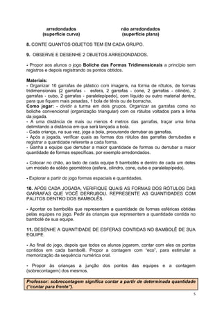 5
arredondados não arredondados
(superfície curva) (superfície plana)
8. CONTE QUANTOS OBJETOS TEM EM CADA GRUPO.
9. OBSERVE E DESENHE 2 OBJETOS ARREDONDADOS.
- Propor aos alunos o jogo Boliche das Formas Tridimensionais a princípio sem
registros e depois registrando os pontos obtidos.
Materiais:
- Organizar 10 garrafas de plástico com imagens, na forma de rótulos, de formas
tridimensionais (2 garrafas - esfera, 2 garrafas - cone, 2 garrafas - cilindro, 2
garrafas - cubo, 2 garrafas - paralelepípedo), com líquido ou outro material dentro,
para que fiquem mais pesadas, 1 bola de tênis ou de borracha.
Como jogar: - dividir a turma em dois grupos. Organizar as garrafas como no
boliche convencional (organização triangular) com os rótulos voltados para a linha
da jogada.
- A uma distância de mais ou menos 4 metros das garrafas, traçar uma linha
delimitando a distância em que será lançada a bola.
- Cada criança, na sua vez, joga a bola, procurando derrubar as garrafas.
- Após a jogada, verificar quais as formas dos rótulos das garrafas derrubadas e
registrar a quantidade referente a cada forma.
- Ganha a equipe que derrubar a maior quantidade de formas ou derrubar a maior
quantidade de formas específicas, por exemplo arredondados.
- Colocar no chão, ao lado de cada equipe 5 bambolês e dentro de cada um deles
um modelo de sólido geométrico (esfera, cilindro, cone, cubo e paralelepípedo).
- Explorar a partir do jogo formas espaciais e quantidades.
10. APÓS CADA JOGADA, VERIFIQUE QUAIS AS FORMAS DOS RÓTULOS DAS
GARRAFAS QUE VOCÊ DERRUBOU. REPRESENTE AS QUANTIDADES COM
PALITOS DENTRO DOS BAMBOLÊS.
- Apontar os bambolês que representam a quantidade de formas esféricas obtidas
pelas equipes no jogo. Pedir às crianças que representem a quantidade contida no
bambolê de sua equipe.
11. DESENHE A QUANTIDADE DE ESFERAS CONTIDAS NO BAMBOLÊ DE SUA
EQUIPE.
- Ao final do jogo, depois que todos os alunos jogarem, contar com eles os pontos
contidos em cada bambolê. Propor a contagem com “eco”, para estimular a
memorização da sequência numérica oral.
- Propor às crianças a junção dos pontos das equipes e a contagem
(sobrecontagem) dos mesmos.
Professor: sobrecontagem significa contar a partir de determinada quantidade
(“contar para frente”).
 