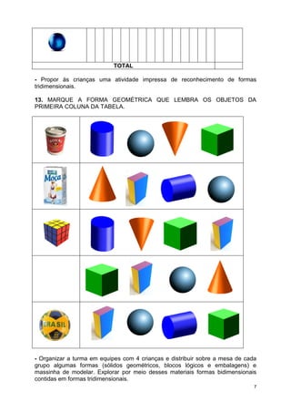 7
TOTAL
- Propor às crianças uma atividade impressa de reconhecimento de formas
tridimensionais.
13. MARQUE A FORMA GEOMÉTRICA QUE LEMBRA OS OBJETOS DA
PRIMEIRA COLUNA DA TABELA.
- Organizar a turma em equipes com 4 crianças e distribuir sobre a mesa de cada
grupo algumas formas (sólidos geométricos, blocos lógicos e embalagens) e
massinha de modelar. Explorar por meio desses materiais formas bidimensionais
contidas em formas tridimensionais.
 
