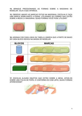 8
14. BRINQUE PRESSIONANDO AS FORMAS SOBRE A MASSINHA DE
MODELAR. VEJA O QUE APARECE.
15. OBSERVE ABAIXO AS MARCAS FEITAS NA MASSINHA. ESCOLHA E FAÇA
UMA MARCA SEMELHANTE A ESSAS, UTILIZANDO AS FORMAS QUE ESTÃO
SOBRE A MESA E A MASSINHA. QUAIS FORMAS VOCÊ PODE UTILIZAR?
16. ASSINALE EM CADA LINHA DA TABELA A MARCA QUE A PARTE DE BAIXO
DE CADA BLOCO DEIXOU NA MASSA DE MODELAR.
BLOCOS MARCAS
17. ESCOLHA ALGUNS OBJETOS QUE ESTÃO SOBRE A MESA, APOIE-OS
SOBRE UMA FOLHA DE PAPEL E CONTORNE-OS COM LÁPIS. QUAIS FORMAS
APARECERAM?
 
