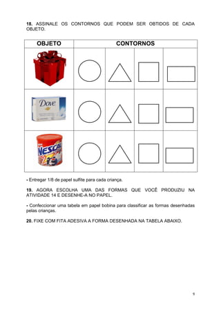 9
18. ASSINALE OS CONTORNOS QUE PODEM SER OBTIDOS DE CADA
OBJETO.
- Entregar 1/8 de papel sulfite para cada criança.
19. AGORA ESCOLHA UMA DAS FORMAS QUE VOCÊ PRODUZIU NA
ATIVIDADE 14 E DESENHE-A NO PAPEL.
- Confeccionar uma tabela em papel bobina para classificar as formas desenhadas
pelas crianças.
20. FIXE COM FITA ADESIVA A FORMA DESENHADA NA TABELA ABAIXO.
OBJETO CONTORNOS
 
