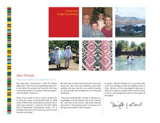 A Note from
                                                       Dwight and Barbara




This Gracious Work (2 Corinthians 8:1-7)
Dear Friends,

We have been missionaries in Chile for almost            We want you to know that we feel the same way           It is grace. We don’t believe it is us, but God, who
eight years. One of our most gratifying experienc-       about you. Your lives and ministries, your stew-        is the one working to make His kingdom come in
es has been the people and churches that have            ardship, and your care for one another touches          Chile. We are, all of us, privileged to take part in
come along beside us in prayer, financial support,       us, also, and we feel privileged to be in this good     what He is doing as people Come to Christ, Grow
and friendship. Thank you.                               fellowship.                                             in Christ, and Change their world in the power of
                                                                                                                 the gospel.
Many of you write to tell us of your prayers for         “You excel in everything – in faith, in utterance, in
us and your sense of partnership with us. Barb           knowledge, in all earnestness and in your love for
LeVan of North East, Pennsylvania, writes to tell us     all,” said Paul to the church. We know that you
every now and then, “I pray for you daily.” Mark         also excel in “this gracious work,” as he puts it, of
Hite of Royersford, Pennsylvania, writes, “It’s a        giving to participate in God’s mission.
privilege to be part of the work you and the local
churches are doing.”
 
