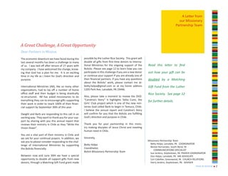 A Letter from
                                                                                                                                      our Missionary
                                                                                                                                    Partnership Team




A Great Challenge, A Great Opportunity
Dear Partners in Mission,

The economic downturn we have faced during the        possible by the Luther Rice Society. This grant will
last several months has been a challenge to many      double all gifts from first time donors to Interna-
of us. I was laid off after tenure of 27 years with   tional Ministries for the ongoing support of the       Read this letter to find
my company. I have welcomed the change, know-         Bolicks. Please see page 12 to learn how you can
ing that God has a plan for me. It is an exciting     participate in this challenge if you are a new donor   out how your gift can be
time in my life as I listen for God’s direction and   or continue your support if you are already one of
purpose.                                              their financial partners. If you have any questions    doubled by a Matching
                                                      about the Bolicks’ work, please contact me at:
International Ministries (IM), like so many other     betty.helpa@gmail.com or at my home address            Gift Fund from the Luther
organizations, had to lay off a number of home        1205 Park Ave, Lansdale, PA 19446.
office staff and their budget is being drastically                                                           Rice Society. See page 12
re-structured. IM has asked missionaries to do        Also, please take a moment to review the DVD:
everything they can to encourage gifts supporting     “Carolina’s Story” it highlights Talita Cumi, the
                                                                                                             for further details.
their work in order to reach 100% of their finan-     Girls’ Club project which is one of the new min-
cial support by September 30th of this year.          istries God called Barb to begin in Temuco, Chile.
                                                      I believe the annual report and Carolina’s Story
Dwight and Barb are responding to this call in an     will confirm for you that the Bolicks are fulfilling
exciting way. They want to thank you for your sup-    God’s direction and purpose in Chile.
port by sharing with you this annual report that
reviews their ministry in Chile as they “Write the    Thank you for your partnership in this minis-
Vision Down”.                                         try making disciples of Jesus Christ and meeting
                                                      human need in Chile.
You are a vital part of their ministry in Chile and
we ask for your continual prayers. In addition, we    Sincerely,
ask you to please consider responding to the chal-                                                           Missionary Partnership Team
                                                      Betty Helpa                                              Betty Helpa, Lansdale, PA COORDINATOR
lenge of International Ministries by supporting
                                                                                                               Beckie Hernandez, South Bend, IN
the Bolicks financially.                              Coordinator,
                                                                                                                  COMMUNICATIONS SPECIALIST
                                                      Bolick Missionary Partnership Team
                                                                                                               Sue Jenkins, Doylestown, PA PRAYER COORDINATOR
Between now and June 30th we have a special                                                                    Don Helpa, Lansdale, PA MK ADVOCATE
opportunity to double all support gifts from new                                                               Cori Catellier, Greenwood, IN CHURCH RELATIONS
donors, through a Matching Gift Fund grant made                                                                Harry Jenkins, Doylestown, PA ADVISER
                                                                                                                                                    year in review n 2
 