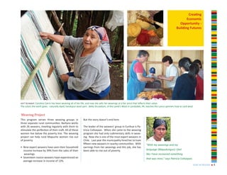 Creating
                                                                                                                                                         Economic
                                                                                                                                                    Opportunity -
                                                                                                                                                  Building Futures




left to right: Carolina Catrin has been weaving all of her life, and now she sells her weavings at a fair price that reflects their value.
The colors the earth gives - naturally dyed, handspun wool yarn. Betty Drusedum, of the Lamb’s Wool in Landsdale, PA, teaches the Lanco spinners how to card wool.


Weaving Project
This program serves three weaving groups in               But the story doesn’t end here.
three separate rural communities. Barbara works
with 26 weavers, meeting regularly with them to           The leader of the weavers’ group in Curihue is Pa-
stimulate the perfection of their craft. All of these     tricia Coñoepan. When she came to the weaving
women live below the poverty line. The weaving            program she had only rudimentary skills in weav-
project can help rural Mapuche women rise out             ing. Now she is one of the most expert weavers in
of poverty.                                               Chile. Last year the municipality hired her to train
                                                          fifteen new weavers in nearby communities. With            “With my weavings and my
• Nine expert weavers have seen their household           earnings from her weavings and this job, she has
  income increase by 39% from the sales of their          been able to rise out of poverty.                          language (Mapudungun) I feel
   weavings.                                                                                                         like I have recovered something
• Seventeen novice weavers have experienced an                                                                       that was mine,” says Patricia Coñoepan.
  average increase in income of 13%.
                                                                                                                                                                 year in review   n   4
 