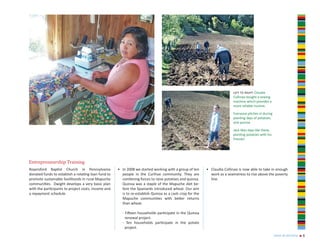 left to right: Claudia
                                                                                                                         Collinao bought a sewing
                                                                                                                         machine which provides a
                                                                                                                         more reliable income.

                                                                                                                         Everyone pitches in during
                                                                                                                         planting days of potatoes
                                                                                                                         and quinoa.

                                                                                                                         Jack likes days like these,
                                                                                                                         planting potatoes with his
                                                                                                                         friends!




Entrepreneurship Training
Royersford Baptist Church in Pennsylvania            • In 2008 we started working with a group of ten     • Claudia Collinao is now able to take in enough
donated funds to establish a rotating loan fund to     people in the Curihue community. They are            work as a seamstress to rise above the poverty
promote sustainable livelihoods in rural Mapuche       combining forces to raise potatoes and quinoa.       line.
communities. Dwight develops a very basic plan         Quinoa was a staple of the Mapuche diet be-
with the participants to project costs, income and     fore the Spaniards introduced wheat. Our aim
a repayment schedule.                                  is to re-establish Quinoa as a cash crop for the
                                                       Mapuche communities with better returns
                                                       than wheat.

                                                       - Fifteen households participate in the Quinoa
                                                         renewal project.
                                                       - Ten households participate in the potato
                                                         project.
                                                                                                                                                       year in review   n   6
 