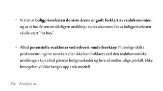 Ny Analyse as
• Vi tror at boligprisveksten de siste åreneergodt forklart av realøkonomien,
og at vi burde sett endårligere utvikling i norsk økonomi for at boligprisveksten
skulle vært“for høy”.
• Alltid potensielle svakheterved ethvert modellverktøy. Plutselige skift i
prisforventningene som kan ellerikke kan forklares vedden realøkonomiske
utviklingen kan alltid påvirke boligmarkedet og føre til midlertidige prisfall. Slike
bevegelser vil ikke fanges opp i vår modell.
 