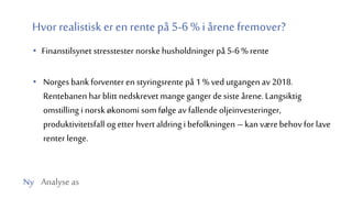 Ny Analyse as
Hvor realistisk er en rentepå 5-6 % iårene fremover?
• Finanstilsynet stresstester norske husholdninger på 5-6 % rente
• Norges bank forventer en styringsrente på 1 % ved utgangen av 2018.
Rentebanen har blitt nedskrevet mange gangerdesiste årene.Langsiktig
omstilling i norsk økonomi somfølge av fallende oljeinvesteringer,
produktivitetsfall og etter hvertaldring i befolkningen –kan værebehov for lave
renter lenge.
 