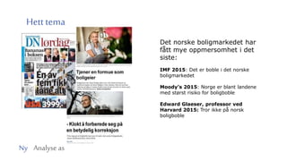 Ny Analyse as
Hetttema
Det norske boligmarkedet har
fått mye oppmersomhet i det
siste:
IMF 2015: Det er boble i det norske
boligmarkedet
Moody’s 2015: Norge er blant landene
med størst risiko for boligboble
Edward Glaeser, professor ved
Harvard 2015: Tror ikke på norsk
boligboble
 