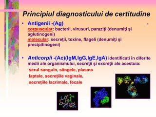 Principiul diagnosticului de certitudine 
• Antigenii -(Ag) - 
corpuscular: bacterii, virusuri, paraziţi (denumiţi şi 
aglutinogeni) 
molecular: secreţii, toxine, flageli (denumiţi şi 
precipitinogeni) 
• Anticorpii -(Ac)(IgM,IgG,IgE,IgA) identificati în diferite 
medii ale organismului, secreţii şi excreţii ale acestuia: 
serul sanguin, sângele, plasma 
laptele, secreţiile vaginale, 
secreţiile lacrimale, fecale 
 