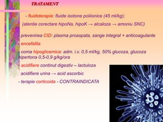 TRATAMENT 
- fluidoterapie: fluide isotone poliionice (45 ml/kg); 
(atentie corectare hipoNa, hipoK → alcaloza → amoniu SNC) 
- prevenirea CID: plasma proaspata, sange integral + anticoagulante 
- encefalita 
- coma hipoglicemica: adm. i.v. 0,5 ml/kg, 50% glucoza, glucoza 
hipertona 0,5-0,9 g/kg/ora 
- acidifiere continut digestiv – lactuloza 
acidifiere urina → acid ascorbic 
- terapie corticoida - CONTRAINDICATA 
 