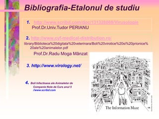 Bibliografia-Etalonul de studiu 
1. http://www.scribd.com/doc/131328088/Virusologie 
Prof.Dr.Univ.Tudor PERIANU 
2. http://www.cyf-medical-distribution.ro/ 
library/Biblioteca%20digitala%20veterinara/Boli%20virotice%20si%20prionice% 
20ale%20animalelor.pdf 
Prof.Dr.Radu Moga Mânzat 
3. http://www.virology.net/ 
4. Boli Infectioase ale Animalelor de 
Companie Note de Curs anul 5 
//www.scribd.com 
 