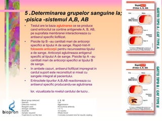 5 . Determinarea grupelor sanguine la; 
-pisica -sistemul A,B, AB 
• Testul are la baza aglutinarea ce se produce 
cand eritrocitul ce contine antigenele A, B, AB, 
pe suprafata membranei interactioneaza cu 
antiserul specific liofilizat. 
• Pisicile tip B –au cantitati mari de anticorpi 
specifici ai tipului A de sange. Rapid-Vet-H 
foloseste anticorpii pentru recunoastrea tipului 
a de sange. Anticorpii aglutineaza antigenul 
specific al tipului A de sange. Pisicile tip A –au 
cantitati mari de anticorpi specifici ai tipului B 
de sange. 
• In ambele cazuri, antiserul liofilizat impregnat in 
cardul suport este reconstituit si mixat cu 
sangele integral al pacientului. 
• Eritrocitele tipurilor A,B,AB reactioneaza cu 
antiserul specific producandu-se aglutinarea 
lor, vizualizata la nivelul cardului de lucru . 
 