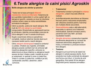 6.Teste alergice la caini pisici Agroskin 
• Bolile alergice ale câinilor şi pisicilor 
• Testul are la baza principiul eliberarii 
mediatorilor chimici ai inflamatiei: histamina de 
pe suprafata mastocitelor in urma cuplarii IgE cu 
alergenul specific, aceasta va duce la indurarea 
cutisului eritem ceea ce indica sensibilitatea 
animalului la alergeni. 
• Câinii şi pisicile, sufera de reactii alergice. Mai 
mult de 50% din alergii nu sunt tratate 
corspunzator.Simptomele se agravează toamna 
şi primăvara, datorita concentraţiei crescute de 
micro-alergeni în aer în aceste anotimpuri. 
• După o examinare clinica si paraclinica 
completă, medicul veterinar decide dacă sunt 
necesare testări pentru reactii alergice. 
• Clinic alergenii declanşează reacţii la contactul 
cu pielea, inhalare sau ingestie, animalele 
alergice poseda cantitati mari de anticorpi IgE 
impotriva alergenilor specifici, anticorpi ce 
determina la a doua intalnire cu alergenul reactii 
severe de tipul: iritaţie a pielii, insoţite de prurit 
şi scărpinare, in special in zone cu piele fina, 
eritem in zonele cu piele fina, umflaturi pe bot, 
pavilioanele urechilor, abdomen, edem 
pulmonar. 
• Tratamentul 
• Tratamentul consta in principal in evitarea 
alergenilor, uneori insa este dificil de 
realizat. 
• Antiinflamatoarele steroidiene se folosesc 
frecvent pentru reducerea simptomelor, 
dar utilizarea acestora pentru mult timp 
are multiple efecte secundare. 
• Desensibilizarea este o altă alternativă, 
executata cu ajutorul unui tratament 
individualizat, special conceput pentru 
pacientul canin sau felin pe baza 
rezultatelor testării. 
• Alergiile alimentare consecutive ingestiei 
de alimente alergizante au ca baza de 
tratament eliminarea alergenilor din 
hrana, si hranirea cu produse exclusiv 
fara alergeni. 
• Testarea 
• Alergenii sunt sub forma de baterii de 
alergeni in solutie apoasa sterila. Sunt 
prezente mai multe combinatii de alergeni 
sub forma unor kituri, in functie de aria 
geografica, fiind peste 50 de alergeni 
disponibili pentru testarea animalelor: 
 