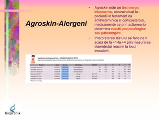 Agroskin-Alergeni 
• Agroskin este un test alergic 
intradermic, contraindicat la - 
pacientii in tratament cu 
antihistaminice si corticosteroizi, 
medicamente ce prin actiunea lor 
determina reactii pseudoalergice 
sau paraalergice. 
• Interpretarea testului se face pe o 
scara de la +1-la +4 prin masurarea 
diametrului reactiei la locul 
inocularii. 
 