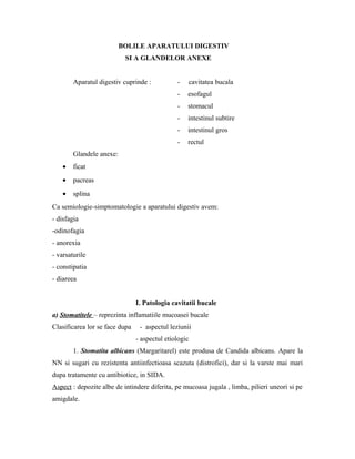 BOLILE APARATULUI DIGESTIV
SI A GLANDELOR ANEXE
Aparatul digestiv cuprinde : - cavitatea bucala
- esofagul
- stomacul
- intestinul subtire
- intestinul gros
- rectul
Glandele anexe:
• ficat
• pacreas
• splina
Ca semiologie-simptomatologie a aparatului digestiv avem:
- disfagia
-odinofagia
- anorexia
- varsaturile
- constipatia
- diareea
I. Patologia cavitatii bucale
a) Stomatitele – reprezinta inflamatiile mucoasei bucale
Clasificarea lor se face dupa - aspectul leziunii
- aspectul etiologic
1. Stomatita albicans (Margaritarel) este produsa de Candida albicans. Apare la
NN si sugari cu rezistenta antiinfectioasa scazuta (distrofici), dar si la varste mai mari
dupa tratamente cu antibiotice, in SIDA.
Aspect : depozite albe de intindere diferita, pe mucoasa jugala , limba, pilieri uneori si pe
amigdale.
 