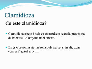 Clamidioza
Ce este clamidioza?
 Clamidioza este o boala cu transmitere sexuala provocata
de bacteria Chlamydia trachomatis.
 Ea este prezenta atat in zona pelvina cat si in alte zone
cum ar fi gatul si ochii.
 