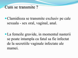 Cum se transmite ?
Clamidioza se transmite exclusiv pe cale
sexuala - sex oral, vaginal, anal.
La femeile gravide, in momentul nasterii
se poate intampla ca fatul sa fie infectat
de la secretiile vaginale infectate ale
mamei.
 
