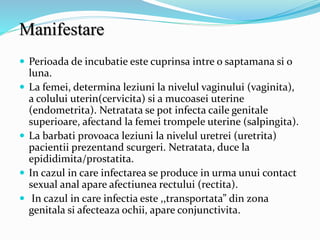 Manifestare
 Perioada de incubatie este cuprinsa intre o saptamana si o
luna.
 La femei, determina leziuni la nivelul vaginului (vaginita),
a colului uterin(cervicita) si a mucoasei uterine
(endometrita). Netratata se pot infecta caile genitale
superioare, afectand la femei trompele uterine (salpingita).
 La barbati provoaca leziuni la nivelul uretrei (uretrita)
pacientii prezentand scurgeri. Netratata, duce la
epididimita/prostatita.
 In cazul in care infectarea se produce in urma unui contact
sexual anal apare afectiunea rectului (rectita).
 In cazul in care infectia este ,,transportata” din zona
genitala si afecteaza ochii, apare conjunctivita.
 