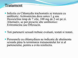 Tratament
 Infectia cu Chlamydia trachomatis se trateaza cu
antibiotic: Azitromicina doza unica 1 g sau
Doxiciclina timp de 7 zile, 100 mg de 2 ori pe zi.
Alternativ, se pot prescrie alte antibiotice:
Eritromicina sau Ofloxacin.
 Toti partenerii sexuali trebuie evaluati, testati si tratati.
 Persoanele cu chlamydiaza au indicatie de abstinenta
sexuala pâna la terminarea tratamentului lor si al
partenerului, pentru a evita reinfectia.
 
