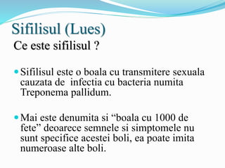 Sifilisul (Lues)
Ce este sifilisul ?
Sifilisul este o boala cu transmitere sexuala
cauzata de infectia cu bacteria numita
Treponema pallidum.
Mai este denumita si “boala cu 1000 de
fete” deoarece semnele si simptomele nu
sunt specifice acestei boli, ea poate imita
numeroase alte boli.
 