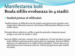 Manifestarea bolii
Boala sifilis evolueaza in 4 stadii:
 Stadiul primar al sifilisului:
Stadiul primar al sifilisului este de regula caracterizat prin aparitia unui
singur ulcer (denumit sancru), dar uneori sifilisul poate debuta cu mai
multe ulcere.
Perioada dintre infectia cu sifilis si aparitia primelor simptome poate
atinge 10-90 zile (in medie 21 zile).
Sancrul sifilitic este dur, rotund, mic si nedureros. El este localizat in zona
unde sifilisul a patruns pentru prima data in organism. Sancrul sifilitic
dureaza 3-6 saptamani si se vindeca fara tratament. Totusi, daca nu se
administreaza un tratament adecvat, infectia progreseaza spre stadiul
secundar.
 