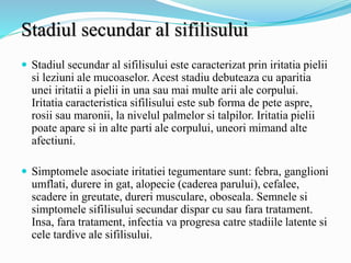 Stadiul secundar al sifilisului
 Stadiul secundar al sifilisului este caracterizat prin iritatia pielii
si leziuni ale mucoaselor. Acest stadiu debuteaza cu aparitia
unei iritatii a pielii in una sau mai multe arii ale corpului.
Iritatia caracteristica sifilisului este sub forma de pete aspre,
rosii sau maronii, la nivelul palmelor si talpilor. Iritatia pielii
poate apare si in alte parti ale corpului, uneori mimand alte
afectiuni.
 Simptomele asociate iritatiei tegumentare sunt: febra, ganglioni
umflati, durere in gat, alopecie (caderea parului), cefalee,
scadere in greutate, dureri musculare, oboseala. Semnele si
simptomele sifilisului secundar dispar cu sau fara tratament.
Insa, fara tratament, infectia va progresa catre stadiile latente si
cele tardive ale sifilisului.
 