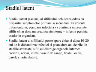 Stadiul latent
 Stadiul latent (ascuns) al sifilisului debuteaza odata cu
disparitia simptomelor primare si secundare. In absenta
tratamentului, persoana infectata va continua sa prezinte
sifilis chiar daca nu prezinta simptome – infectia persista
asadar in organism.
 Stadiul latent al sifilisului poate apare chiar si dupa 10-20
ani de la dobandirea infectiei si poate dura ani de zile. In
stadiile avansate, sifilisul distruge organele interne:
creierul, nervii, inima, vasele de sange, ficatul, ochii,
oasele si articulatiile.
 