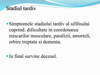 Stadiul tardiv
Simptomele stadiului tardiv al sifilisului
cuprind: dificultate in coordonarea
miscarilor musculare, paralizii, amorteli,
orbire treptata si dementa.
In final survine decesul.
 