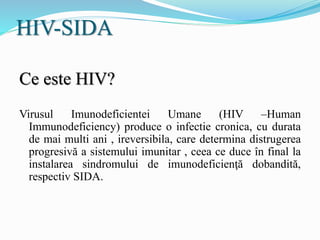 HIV-SIDA
Ce este HIV?
Virusul Imunodeficientei Umane (HIV –Human
Immunodeficiency) produce o infectie cronica, cu durata
de mai multi ani , ireversibila, care determina distrugerea
progresivă a sistemului imunitar , ceea ce duce în final la
instalarea sindromului de imunodeficienţă dobandită,
respectiv SIDA.
 