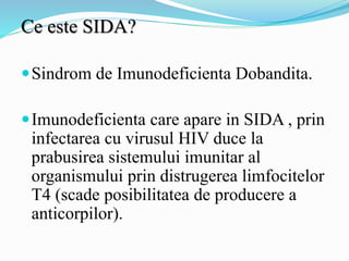 Ce este SIDA?
Sindrom de Imunodeficienta Dobandita.
Imunodeficienta care apare in SIDA , prin
infectarea cu virusul HIV duce la
prabusirea sistemului imunitar al
organismului prin distrugerea limfocitelor
T4 (scade posibilitatea de producere a
anticorpilor).
 
