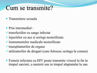 Cum se transmite?
 Transmitere sexuala
 Prin intermediul :
transfuziilor cu sange infectat
injectiilor cu ace si seringi nesterilizate
instrumentelor medicale nesterilizate
transplanturilor de organe
utilizatorilor de droguri (care folosesc seringa la comun)
 Femeia infectata cu HIV poate transmite virusul la fat in
timpul sarcinii, a nasterii sau in timpul alaptatului la san.
 