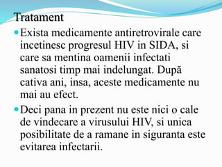 Tratament
Exista medicamente antiretrovirale care
incetinesc progresul HIV in SIDA, si
care sa mentina oamenii infectati
sanatosi timp mai indelungat. După
cativa ani, insa, aceste medicamente nu
mai au efect.
Deci pana in prezent nu este nici o cale
de vindecare a virusului HIV, si unica
posibilitate de a ramane in siguranta este
evitarea infectarii.
 