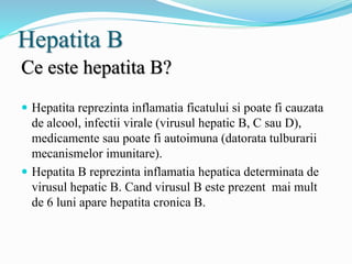 Hepatita B
Ce este hepatita B?
 Hepatita reprezinta inflamatia ficatului si poate fi cauzata
de alcool, infectii virale (virusul hepatic B, C sau D),
medicamente sau poate fi autoimuna (datorata tulburarii
mecanismelor imunitare).
 Hepatita B reprezinta inflamatia hepatica determinata de
virusul hepatic B. Cand virusul B este prezent mai mult
de 6 luni apare hepatita cronica B.
 