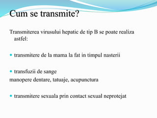 Cum se transmite?
Transmiterea virusului hepatic de tip B se poate realiza
astfel:
 transmitere de la mama la fat in timpul nasterii
 transfuzii de sange
manopere dentare, tatuaje, acupunctura
 transmitere sexuala prin contact sexual neprotejat
 