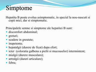 Simptome
Hepatita B poate evolua asimptomatic, in special la nou-nascuti si
copii mici, dar si simptomatic.
Principalele semne si simptome ale hepatitei B sunt:
 discomfort abdominal;
 greturi;
 scadere in greutate;
 inapetenta;
 hepatalgii (durere de ficat) dupa efort;
 icter (coloratia galbena a pielii si mucoaselor) intermintent;
 mialgii (durere musculara);
 artralgii (dureri articulare);
 febra;
 
