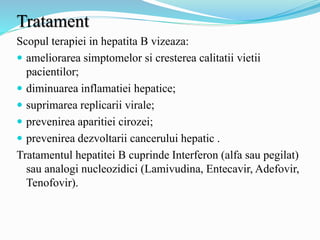 Tratament
Scopul terapiei in hepatita B vizeaza:
 ameliorarea simptomelor si cresterea calitatii vietii
pacientilor;
 diminuarea inflamatiei hepatice;
 suprimarea replicarii virale;
 prevenirea aparitiei cirozei;
 prevenirea dezvoltarii cancerului hepatic .
Tratamentul hepatitei B cuprinde Interferon (alfa sau pegilat)
sau analogi nucleozidici (Lamivudina, Entecavir, Adefovir,
Tenofovir).
 