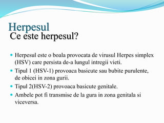 Herpesul
Ce este herpesul?
 Herpesul este o boala provocata de virusul Herpes simplex
(HSV) care persista de-a lungul intregii vieti.
 Tipul 1 (HSV-1) provoaca basicute sau bubite purulente,
de obicei in zona gurii.
 Tipul 2(HSV-2) provoaca basicute genitale.
 Ambele pot fi transmise de la gura in zona genitala si
viceversa.
 